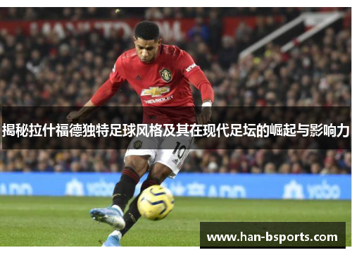 揭秘拉什福德独特足球风格及其在现代足坛的崛起与影响力