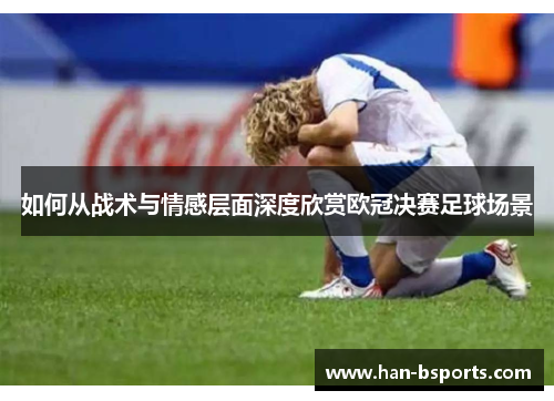 如何从战术与情感层面深度欣赏欧冠决赛足球场景