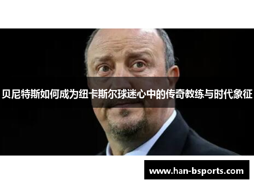 贝尼特斯如何成为纽卡斯尔球迷心中的传奇教练与时代象征