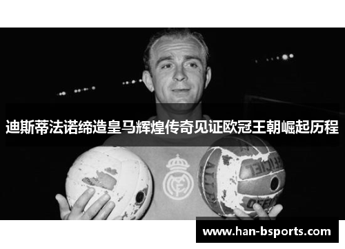 迪斯蒂法诺缔造皇马辉煌传奇见证欧冠王朝崛起历程