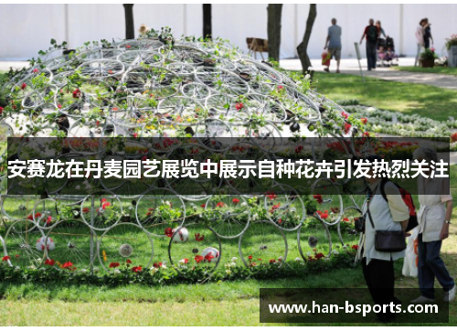 安赛龙在丹麦园艺展览中展示自种花卉引发热烈关注