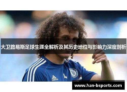 大卫路易斯足球生涯全解析及其历史地位与影响力深度剖析