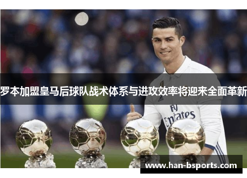 罗本加盟皇马后球队战术体系与进攻效率将迎来全面革新